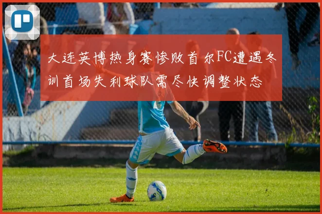 大连英博热身赛惨败首尔FC遭遇冬训首场失利球队需尽快调整状态