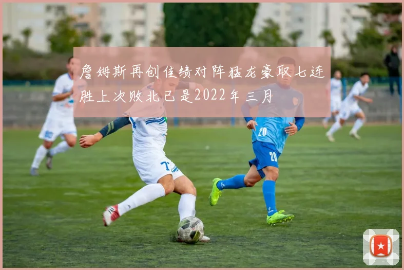 詹姆斯再创佳绩对阵猛龙豪取七连胜上次败北已是2022年三月