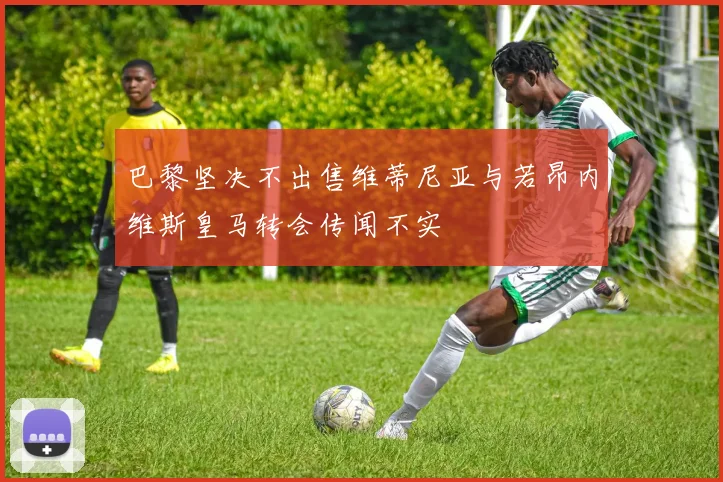 巴黎坚决不出售维蒂尼亚与若昂内维斯皇马转会传闻不实