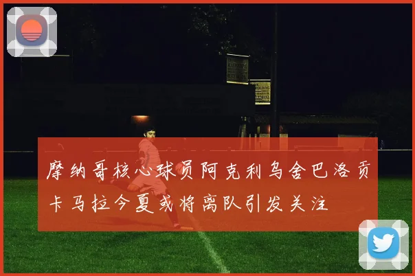 摩纳哥核心球员阿克利乌舍巴洛贡卡马拉今夏或将离队引发关注