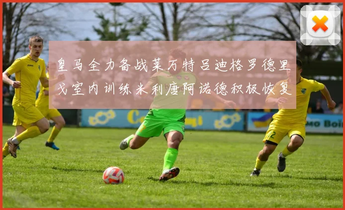 皇马全力备战莱万特吕迪格罗德里戈室内训练米利唐阿诺德积极恢复状态