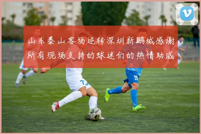 山东泰山客场逆转深圳新鹏城感谢所有现场支持的球迷们的热情助威