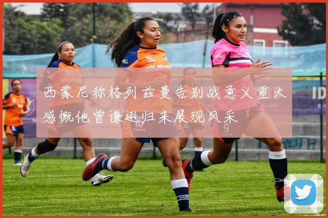 西蒙尼称格列兹曼告别战意义重大感慨他曾谦逊归来展现风采