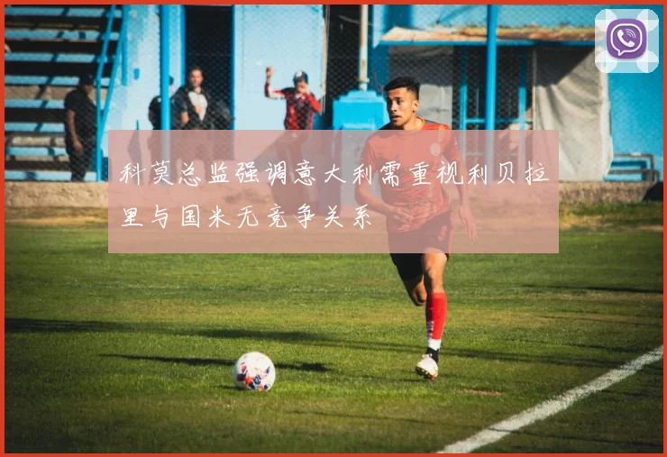 科莫总监强调意大利需重视利贝拉里与国米无竞争关系