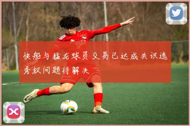 快船与猛龙球员交易已达成共识选秀权问题待解决