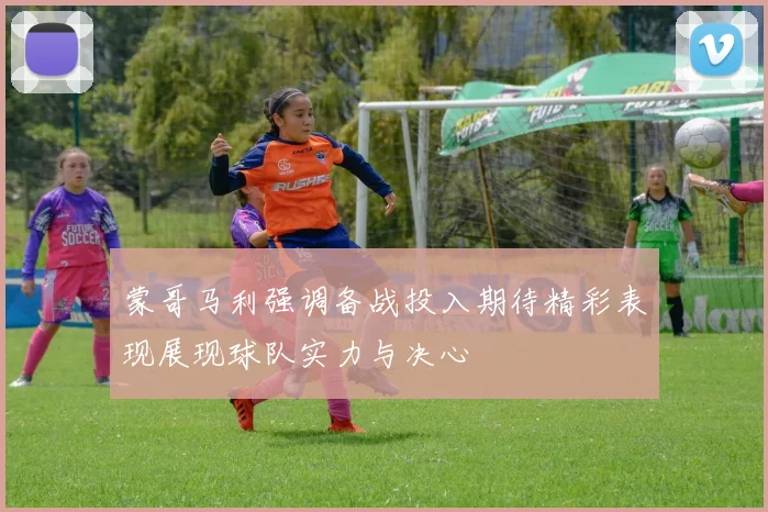 蒙哥马利强调备战投入期待精彩表现展现球队实力与决心