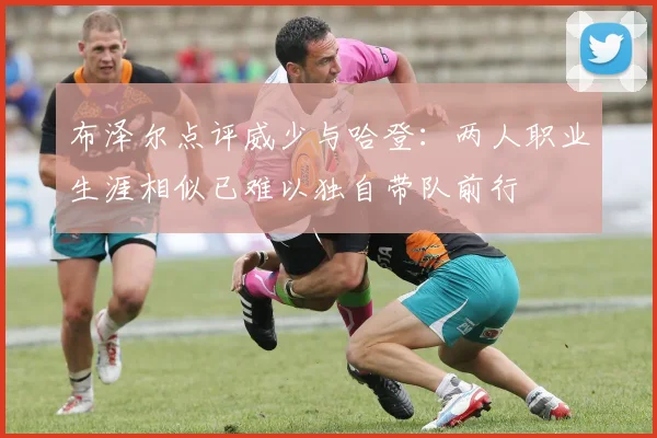 布泽尔点评威少与哈登：两人职业生涯相似已难以独自带队前行