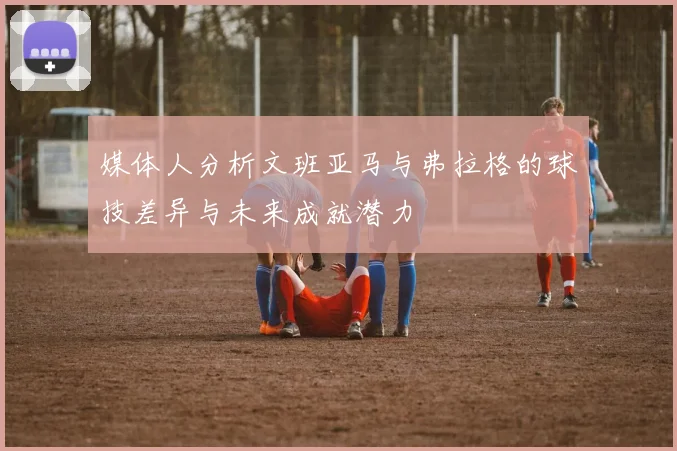 媒体人分析文班亚马与弗拉格的球技差异与未来成就潜力