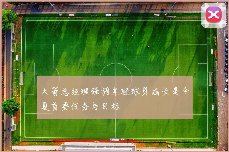 火箭总经理强调年轻球员成长是今夏首要任务与目标