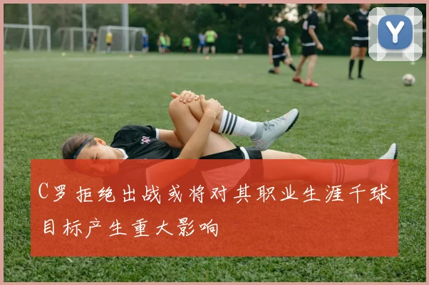 C罗拒绝出战或将对其职业生涯千球目标产生重大影响