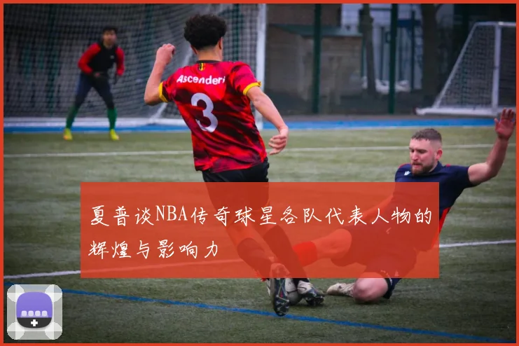 夏普谈NBA传奇球星各队代表人物的辉煌与影响力