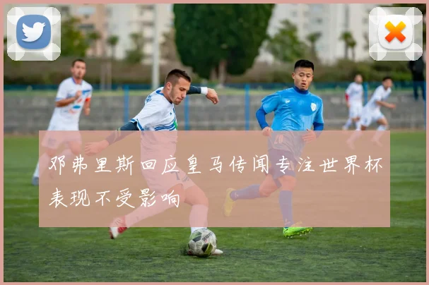 邓弗里斯回应皇马传闻专注世界杯表现不受影响